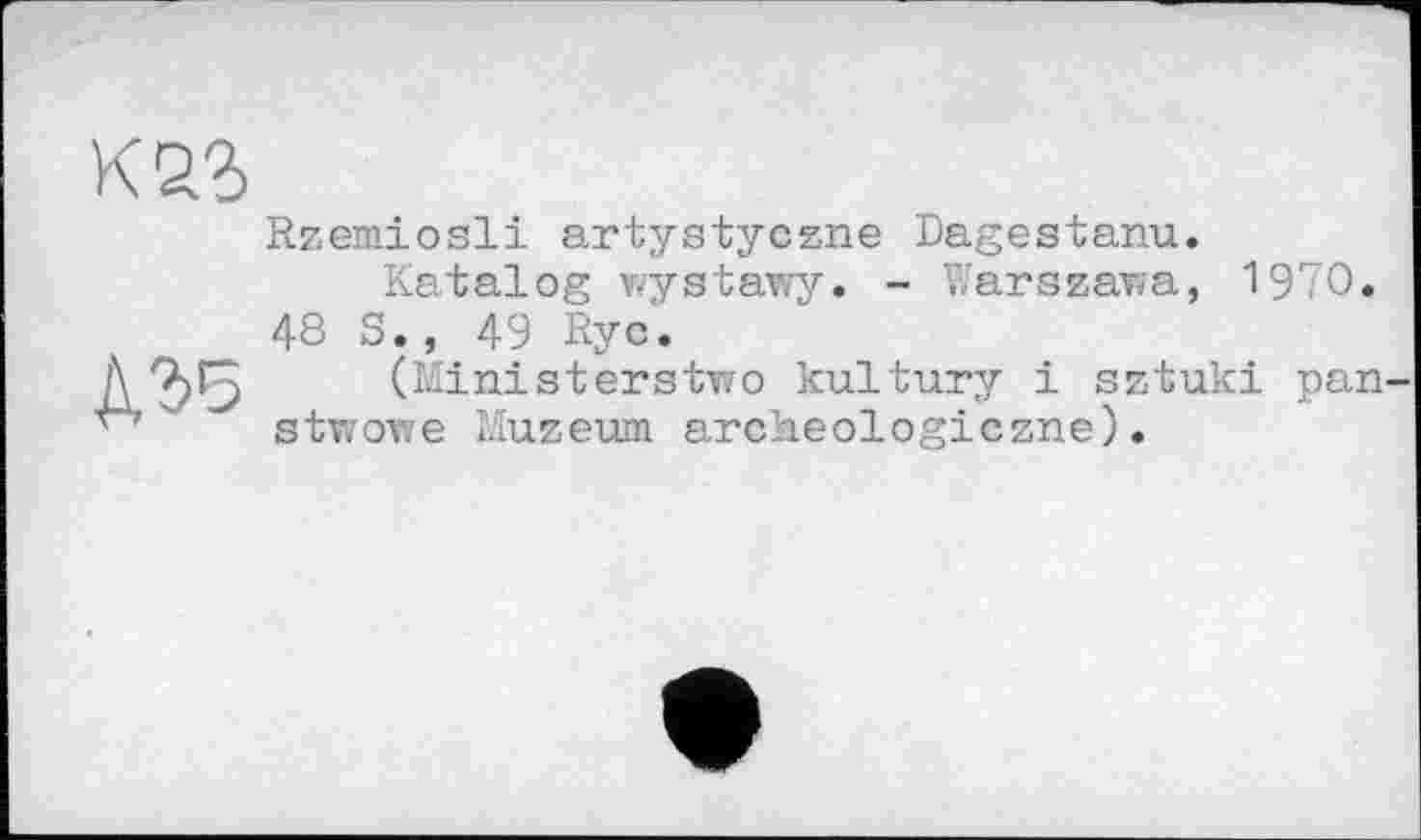 ﻿Rzemiosli artystyczne Dagestanu.
Katalog wystawy. - Warszawa, 1970.
48 S., 49 Rye.
Д 7)^3 (Ministerstwo kultury і sztuki pan stwowe Muzeum archeologiczne).
